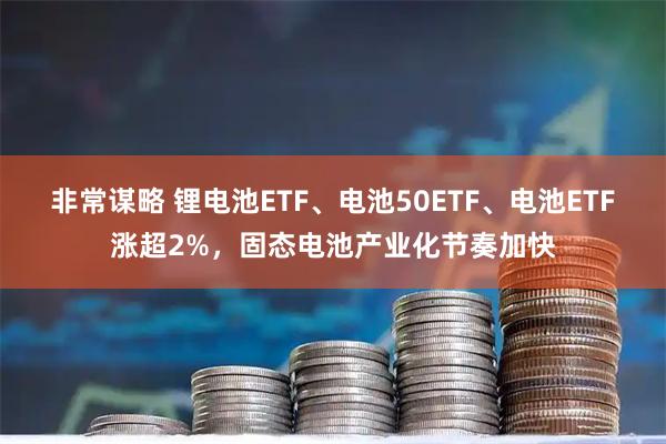 非常谋略 锂电池ETF、电池50ETF、电池ETF涨超2%，固态电池产业化节奏加快