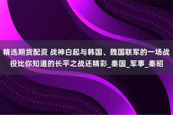 精选期货配资 战神白起与韩国、魏国联军的一场战役比你知道的长平之战还精彩_秦国_军事_秦昭