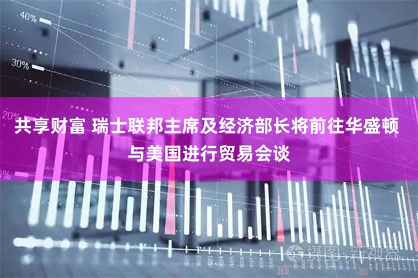 共享财富 瑞士联邦主席及经济部长将前往华盛顿 与美国进行贸易会谈