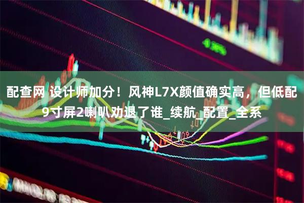 配查网 设计师加分！风神L7X颜值确实高，但低配9寸屏2喇叭劝退了谁_续航_配置_全系