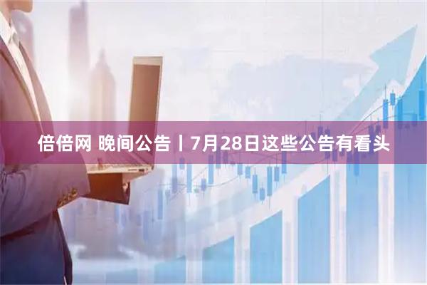 倍倍网 晚间公告丨7月28日这些公告有看头