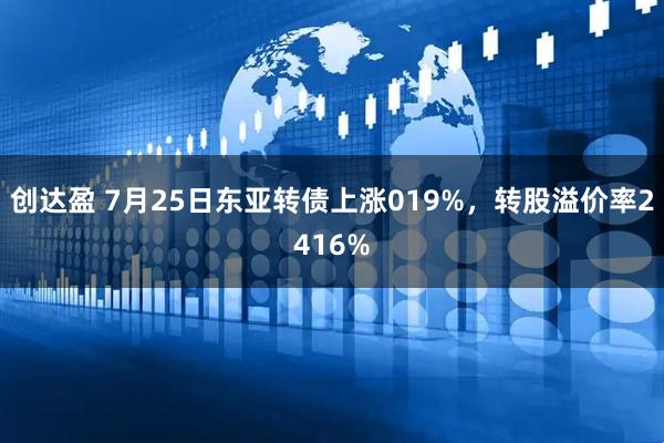 创达盈 7月25日东亚转债上涨019%，转股溢价率2416%