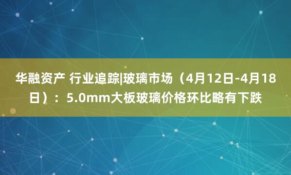华融资产 行业追踪|玻璃市场（4月12日-4月18日）：5.0mm大板玻璃价格环比略有下跌