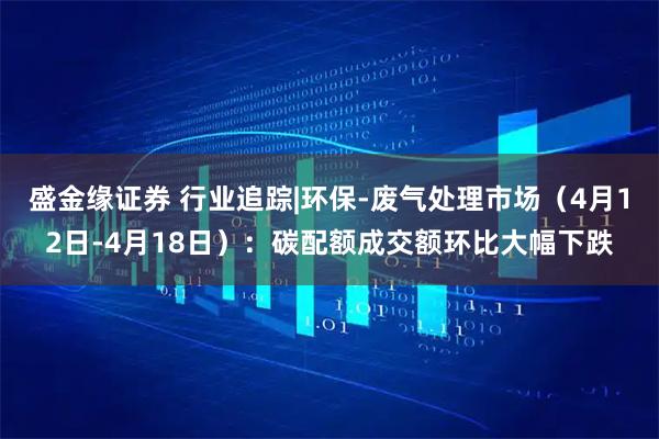 盛金缘证券 行业追踪|环保-废气处理市场（4月12日-4月18日）：碳配额成交额环比大幅下跌