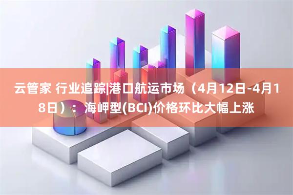 云管家 行业追踪|港口航运市场（4月12日-4月18日）：海岬型(BCI)价格环比大幅上涨