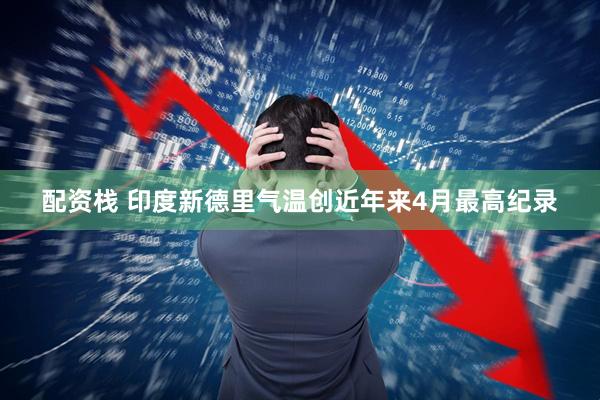配资栈 印度新德里气温创近年来4月最高纪录