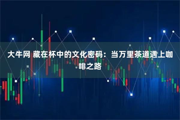 大牛网 藏在杯中的文化密码：当万里茶道遇上咖啡之路