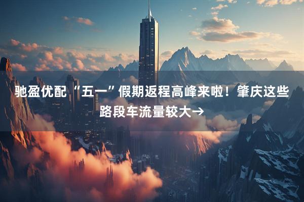 驰盈优配 “五一”假期返程高峰来啦！肇庆这些路段车流量较大→
