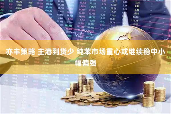 亦丰策略 主港到货少 纯苯市场重心或继续稳中小幅偏强