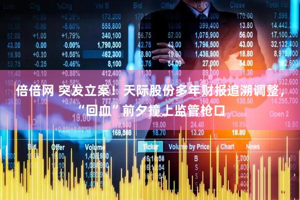 倍倍网 突发立案！天际股份多年财报追溯调整，“回血”前夕撞上监管枪口
