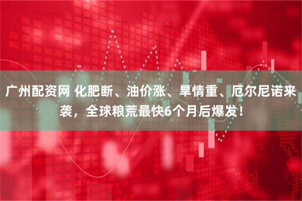 广州配资网 化肥断、油价涨、旱情重、厄尔尼诺来袭，全球粮荒最快6个月后爆发！
