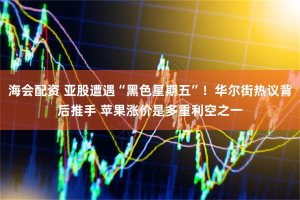 海会配资 亚股遭遇“黑色星期五”！华尔街热议背后推手 苹果涨价是多重利空之一
