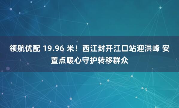 领航优配 19.96 米！西江封开江口站迎洪峰 安置点暖心守护转移群众