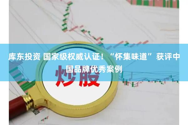 库东投资 国家级权威认证！“怀集味道” 获评中国品牌优秀案例
